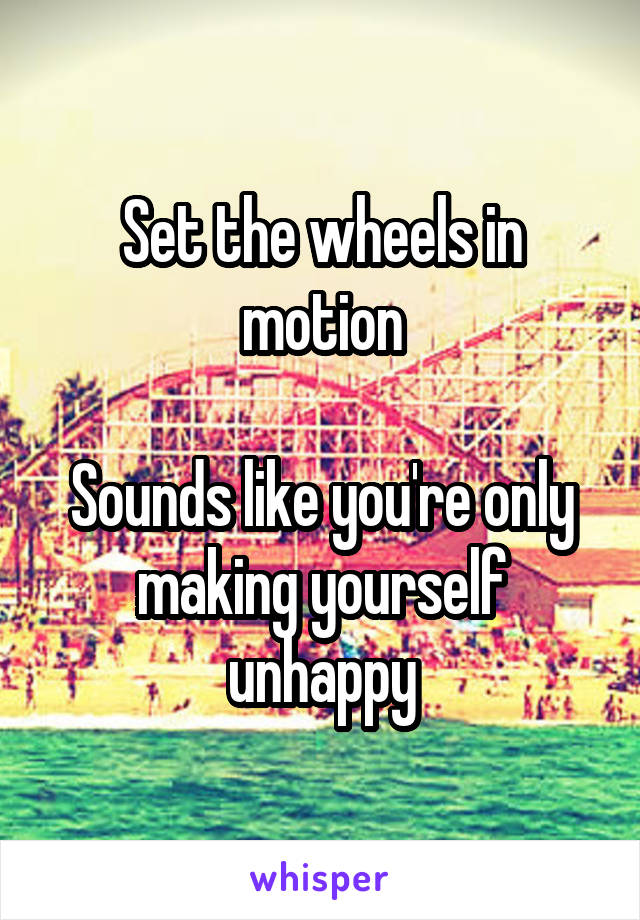 Set the wheels in motion

Sounds like you're only making yourself unhappy