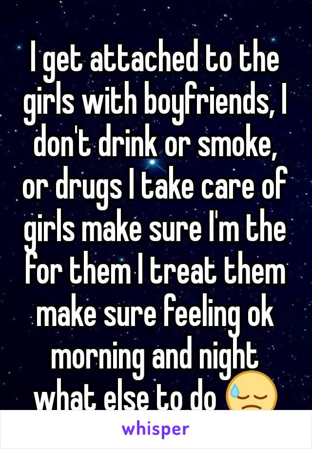 I get attached to the girls with boyfriends, I don't drink or smoke, or drugs I take care of girls make sure I'm the for them I treat them make sure feeling ok morning and night what else to do 😓