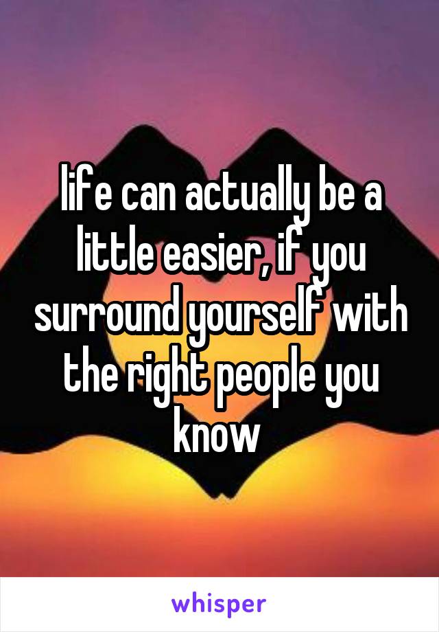 life can actually be a little easier, if you surround yourself with the right people you know 