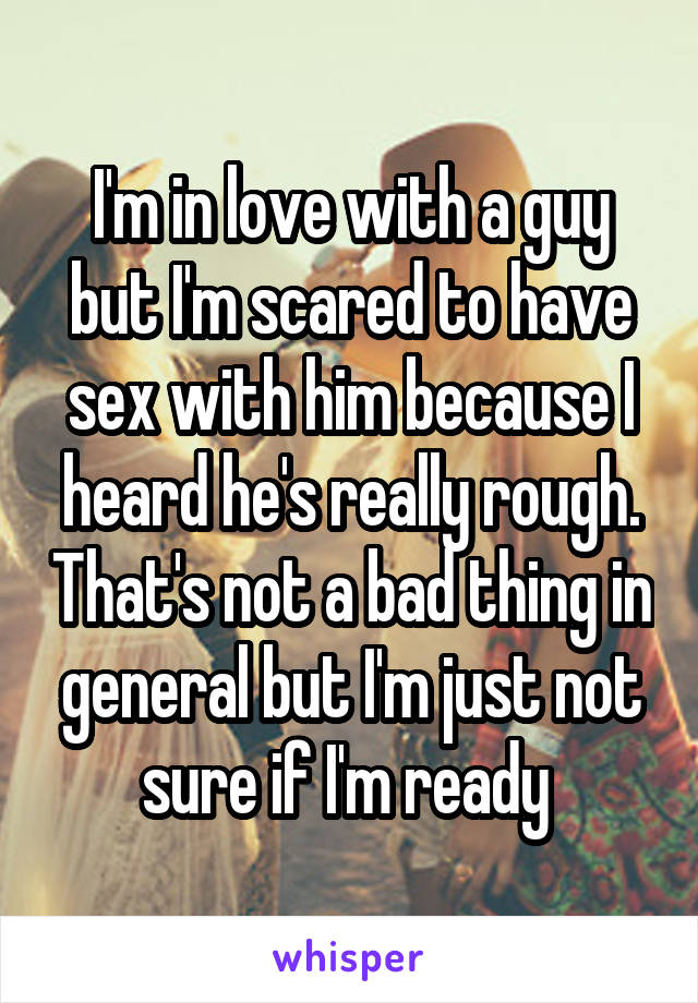 I'm in love with a guy but I'm scared to have sex with him because I heard he's really rough. That's not a bad thing in general but I'm just not sure if I'm ready 