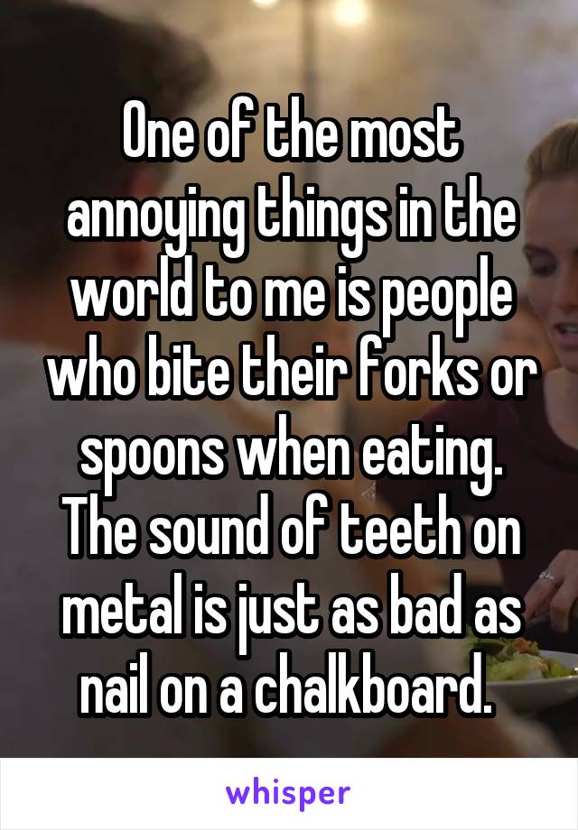 One of the most annoying things in the world to me is people who bite their forks or spoons when eating. The sound of teeth on metal is just as bad as nail on a chalkboard. 
