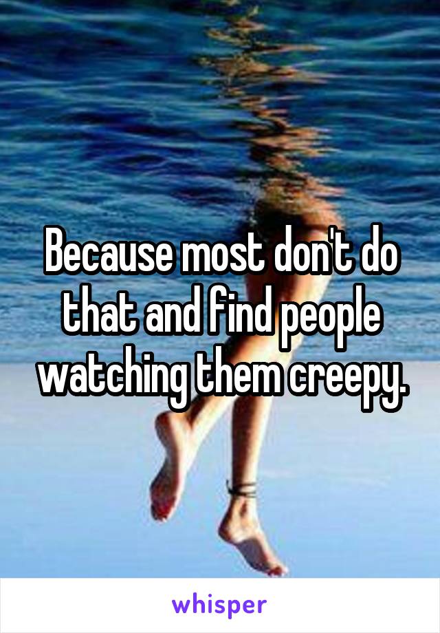 Because most don't do that and find people watching them creepy.
