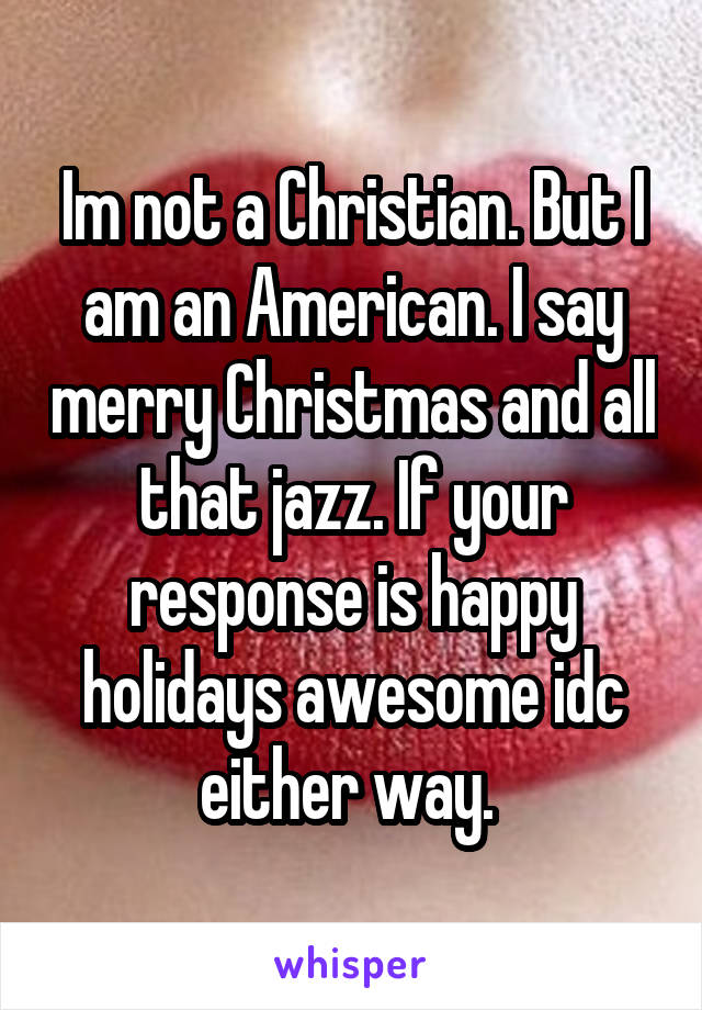 Im not a Christian. But I am an American. I say merry Christmas and all that jazz. If your response is happy holidays awesome idc either way. 