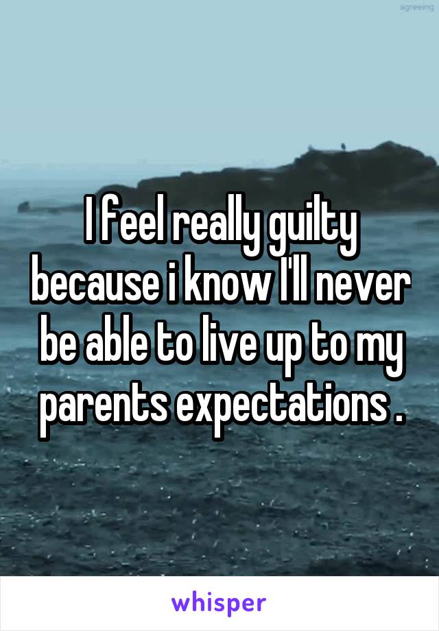 I feel really guilty because i know I'll never be able to live up to my parents expectations .