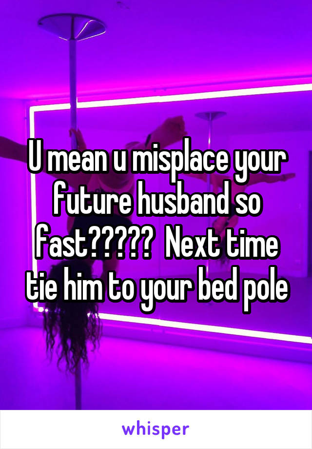 U mean u misplace your future husband so fast?????  Next time tie him to your bed pole
