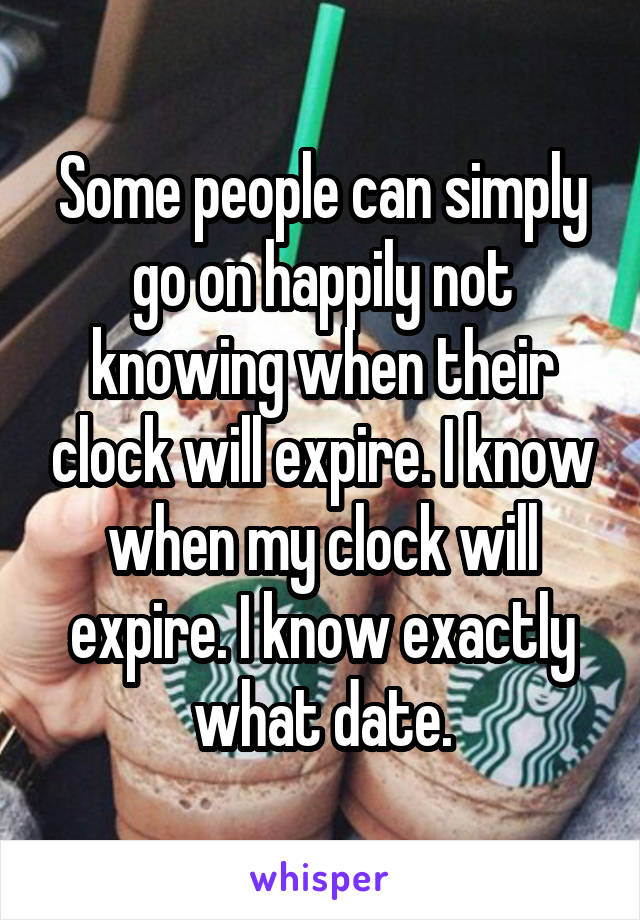 Some people can simply go on happily not knowing when their clock will expire. I know when my clock will expire. I know exactly what date.