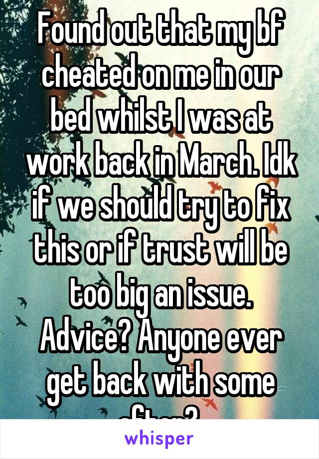 Found out that my bf cheated on me in our bed whilst I was at work back in March. Idk if we should try to fix this or if trust will be too big an issue. Advice? Anyone ever get back with some after? 