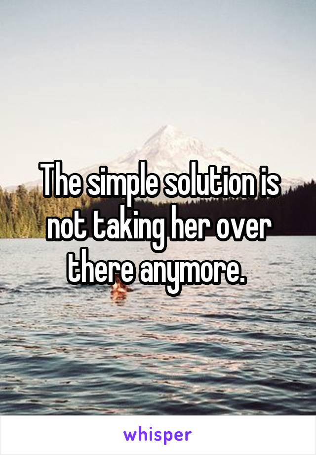 The simple solution is not taking her over there anymore. 