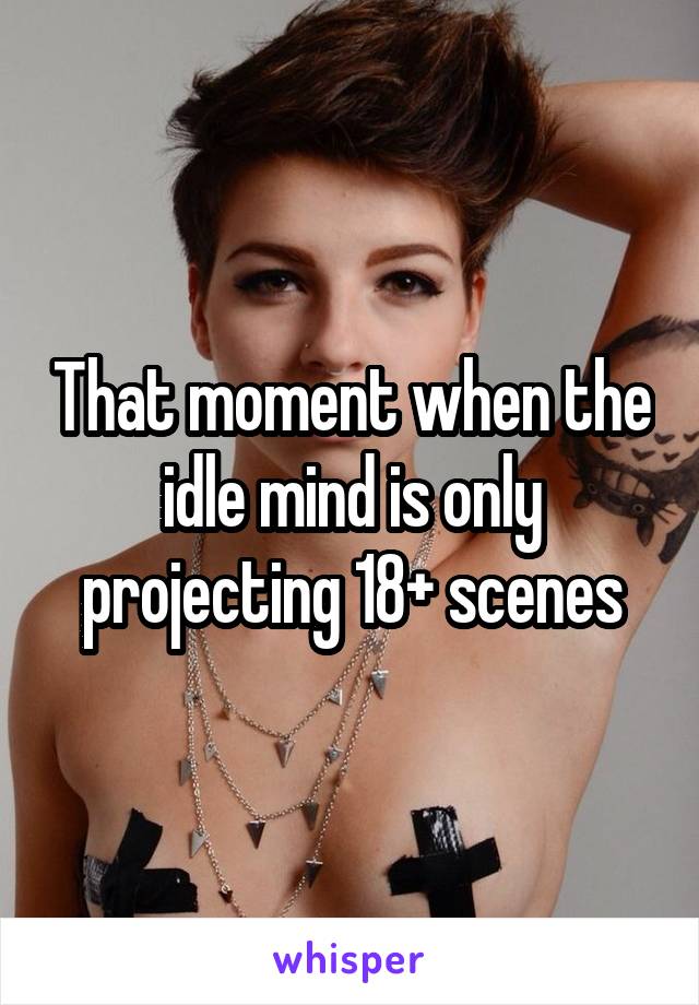 That moment when the idle mind is only projecting 18+ scenes