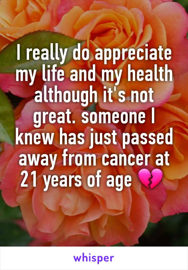 I really do appreciate my life and my health although it's not great. someone I knew has just passed away from cancer at 21 years of age 💔 