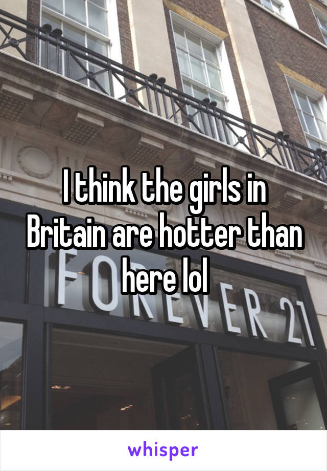 I think the girls in Britain are hotter than here lol