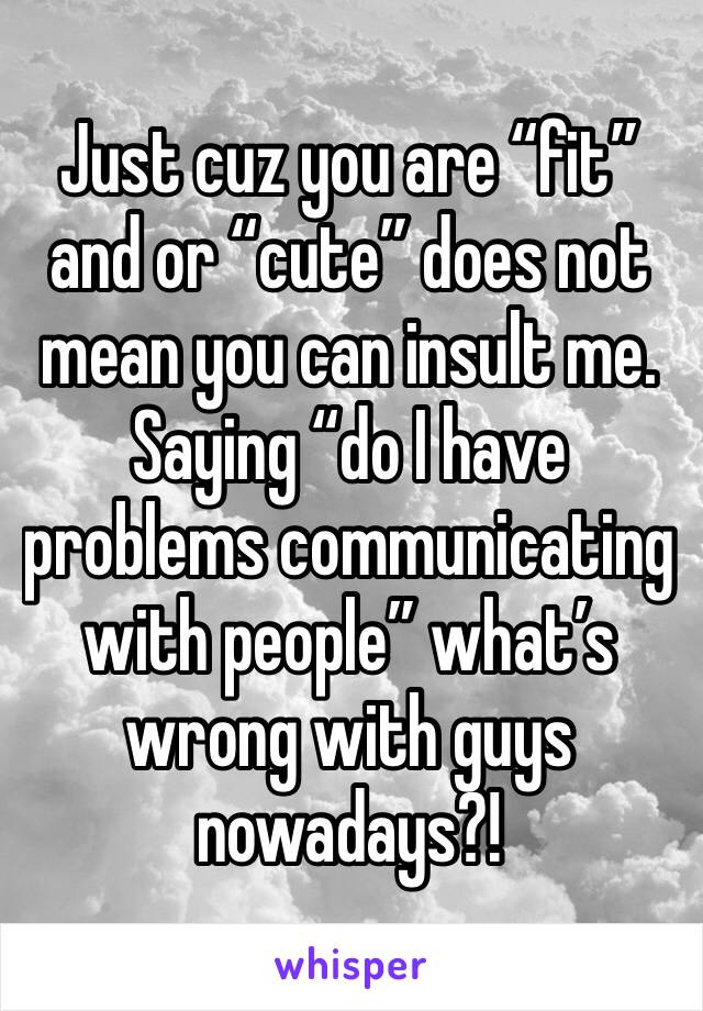 Just cuz you are “fit” and or “cute” does not mean you can insult me. Saying “do I have problems communicating with people” what’s wrong with guys nowadays?!