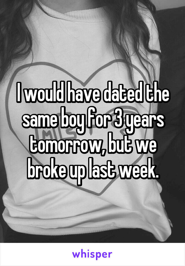I would have dated the same boy for 3 years tomorrow, but we broke up last week.