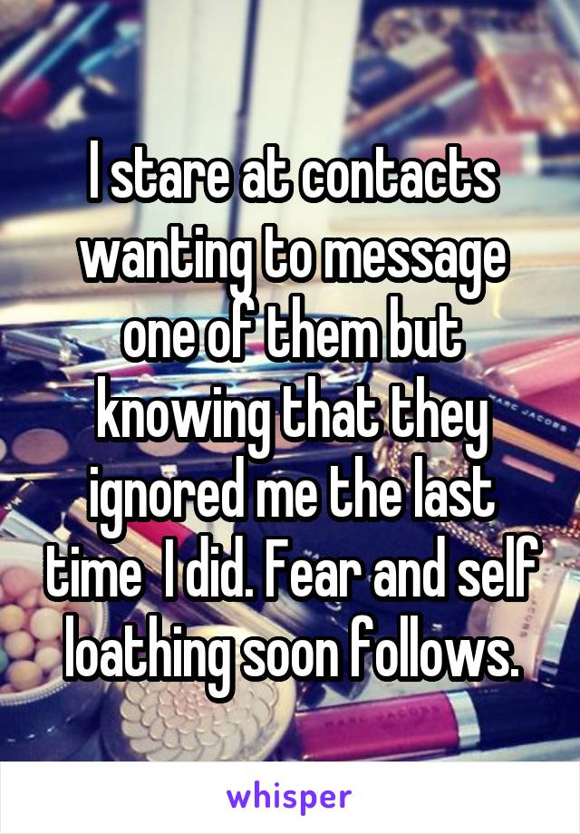 I stare at contacts wanting to message one of them but knowing that they ignored me the last time  I did. Fear and self loathing soon follows.