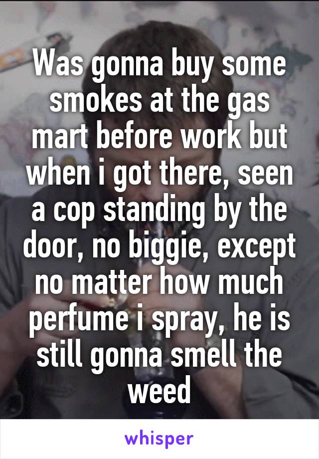 Was gonna buy some smokes at the gas mart before work but when i got there, seen a cop standing by the door, no biggie, except no matter how much perfume i spray, he is still gonna smell the weed