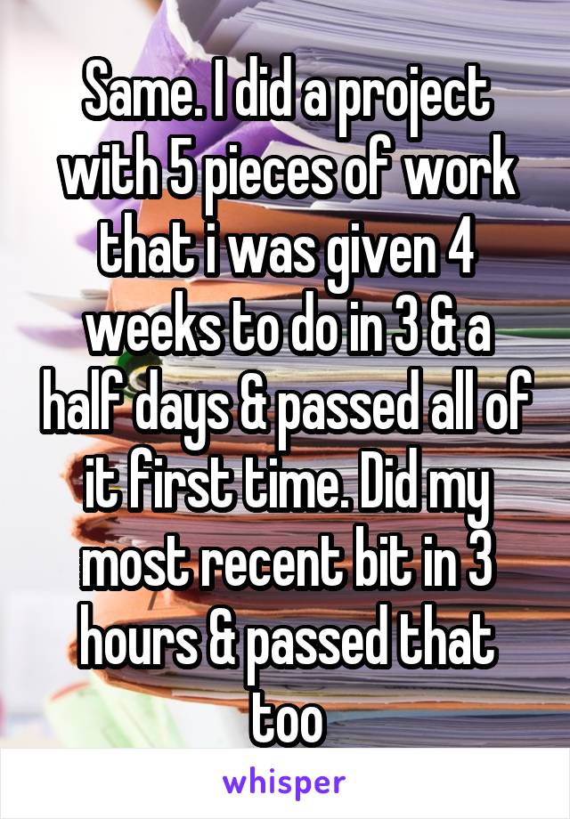 Same. I did a project with 5 pieces of work that i was given 4 weeks to do in 3 & a half days & passed all of it first time. Did my most recent bit in 3 hours & passed that too