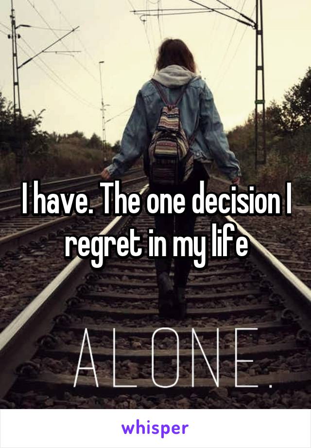 I have. The one decision I regret in my life