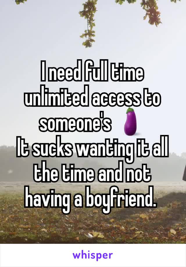 I need full time unlimited access to someone's 🍆
It sucks wanting it all the time and not having a boyfriend. 