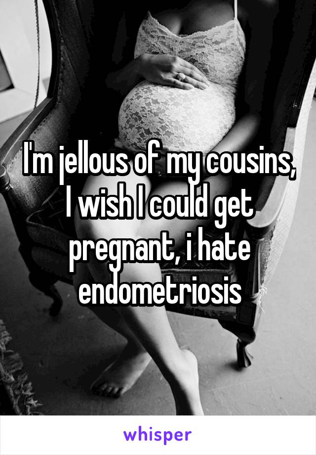 I'm jellous of my cousins, I wish I could get pregnant, i hate endometriosis