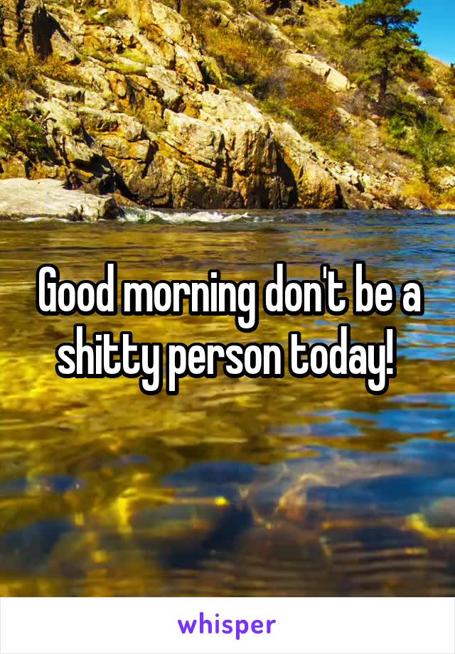 Good morning don't be a shitty person today! 