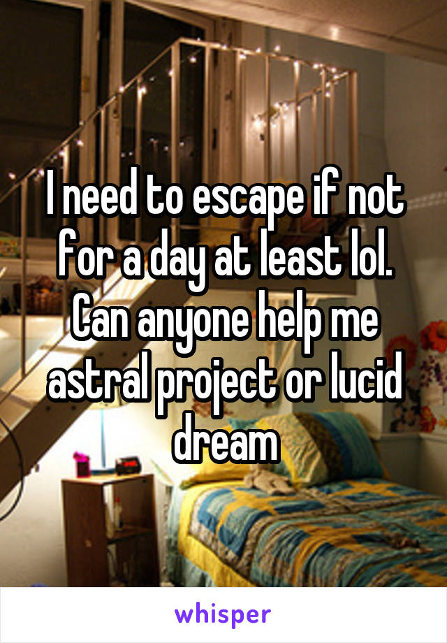 I need to escape if not for a day at least lol. Can anyone help me astral project or lucid dream