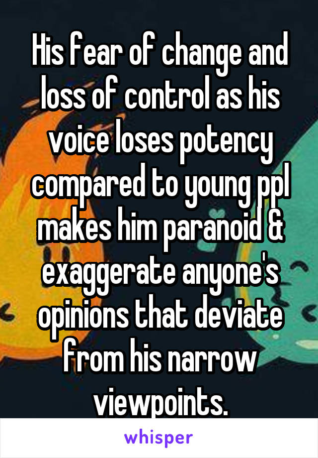 His fear of change and loss of control as his voice loses potency compared to young ppl makes him paranoid & exaggerate anyone's opinions that deviate from his narrow viewpoints.