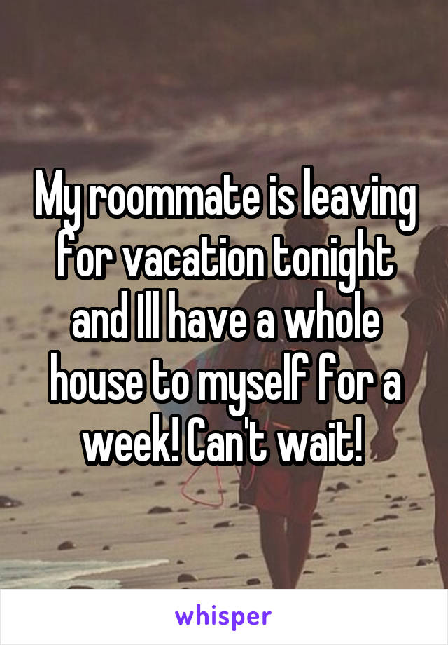 My roommate is leaving for vacation tonight and Ill have a whole house to myself for a week! Can't wait! 