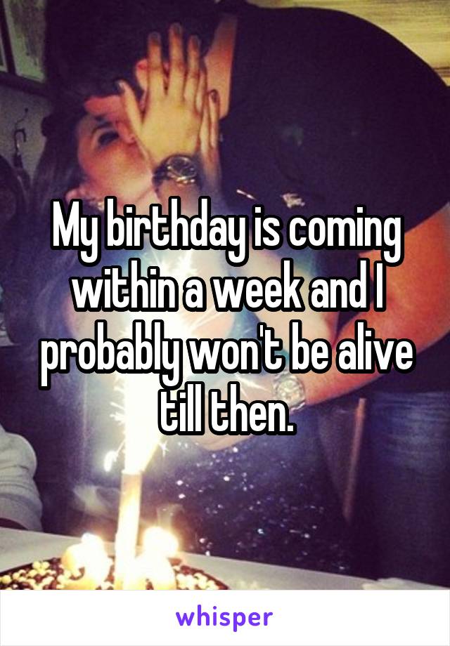 My birthday is coming within a week and I probably won't be alive till then.