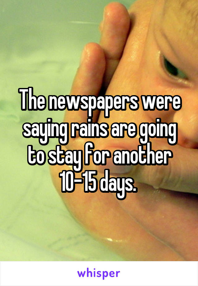 The newspapers were saying rains are going to stay for another 10-15 days. 