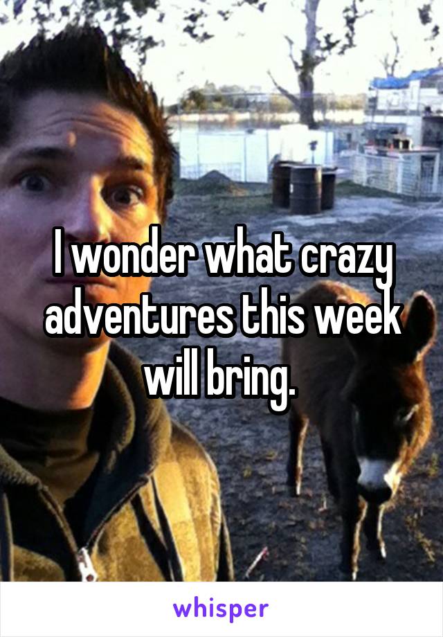 I wonder what crazy adventures this week will bring. 