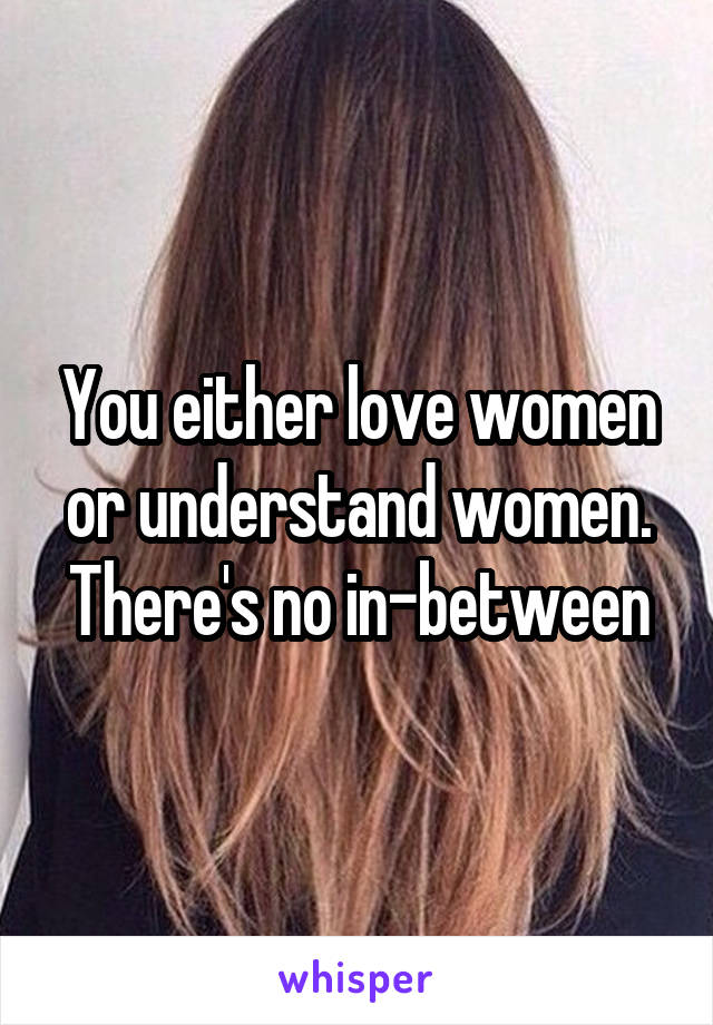 You either love women or understand women. There's no in-between