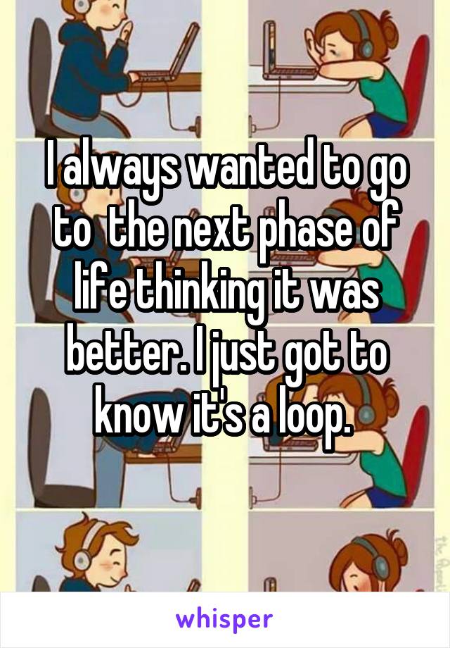 I always wanted to go to  the next phase of life thinking it was better. I just got to know it's a loop. 

