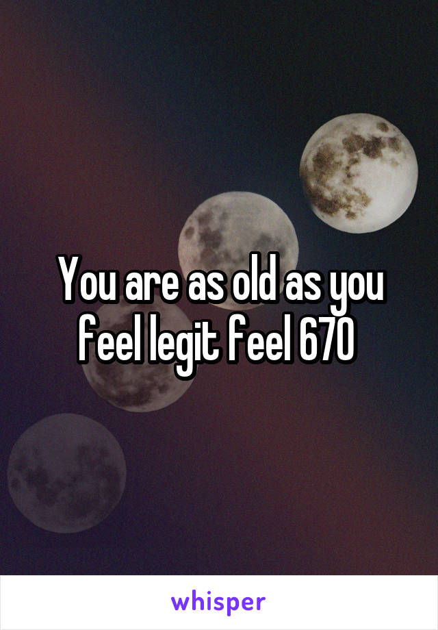 You are as old as you feel legit feel 670 