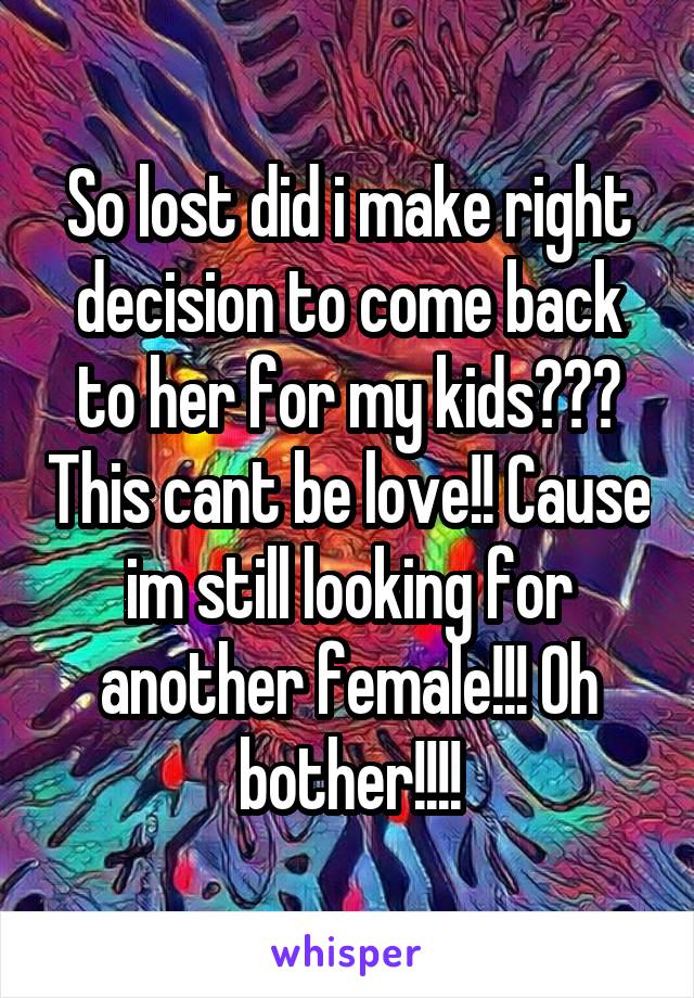 So lost did i make right decision to come back to her for my kids??? This cant be love!! Cause im still looking for another female!!! Oh bother!!!!