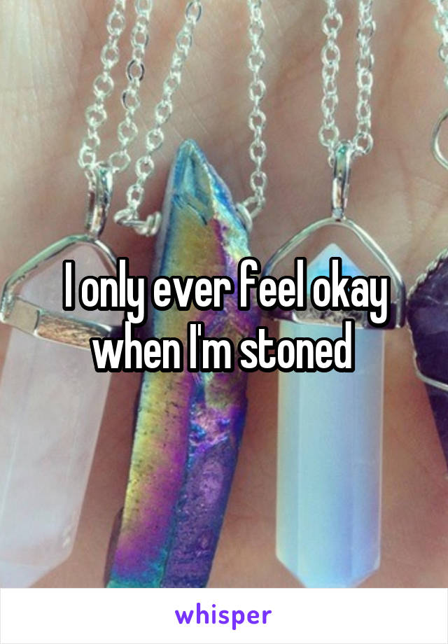 I only ever feel okay when I'm stoned 