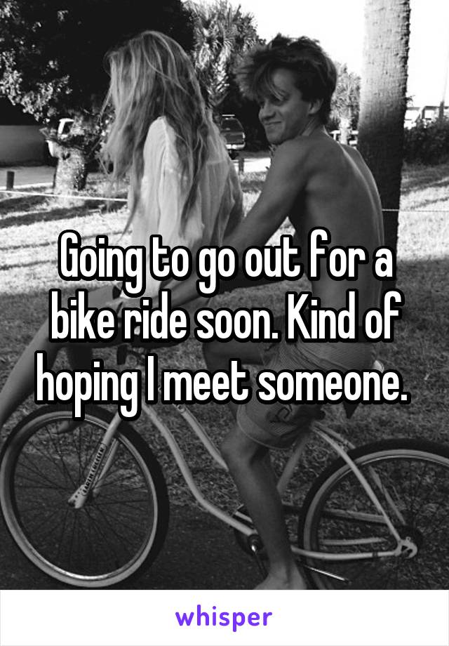 Going to go out for a bike ride soon. Kind of hoping I meet someone. 