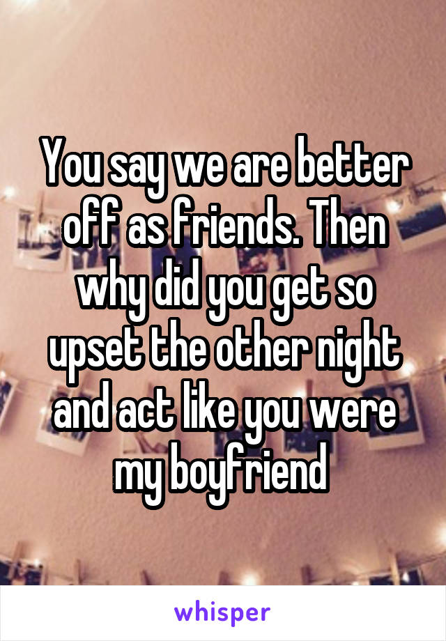 You say we are better off as friends. Then why did you get so upset the other night and act like you were my boyfriend 