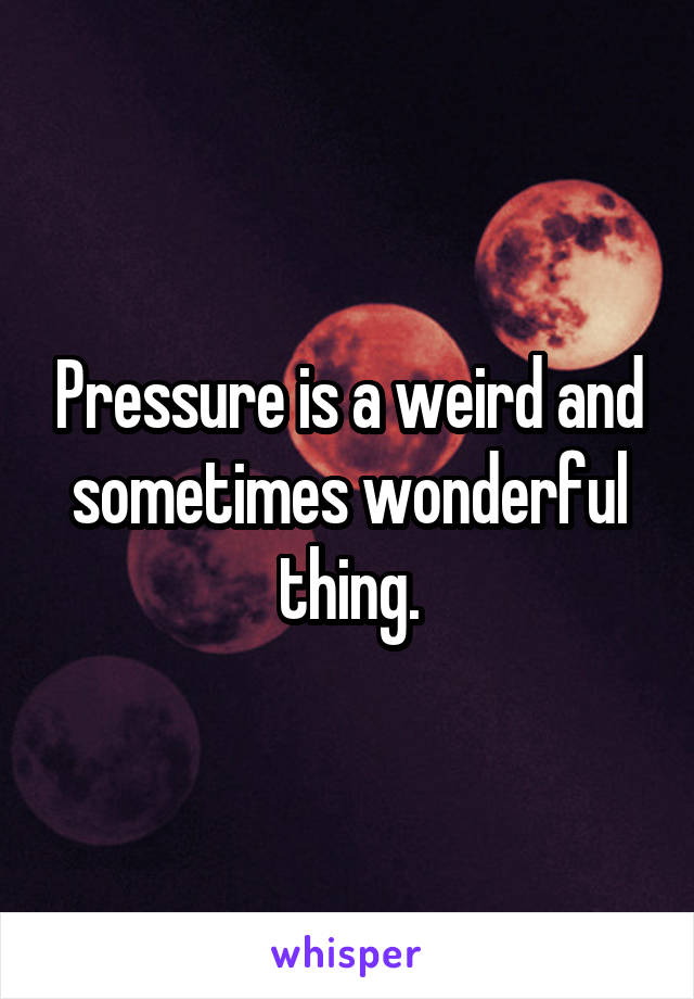 Pressure is a weird and sometimes wonderful thing.