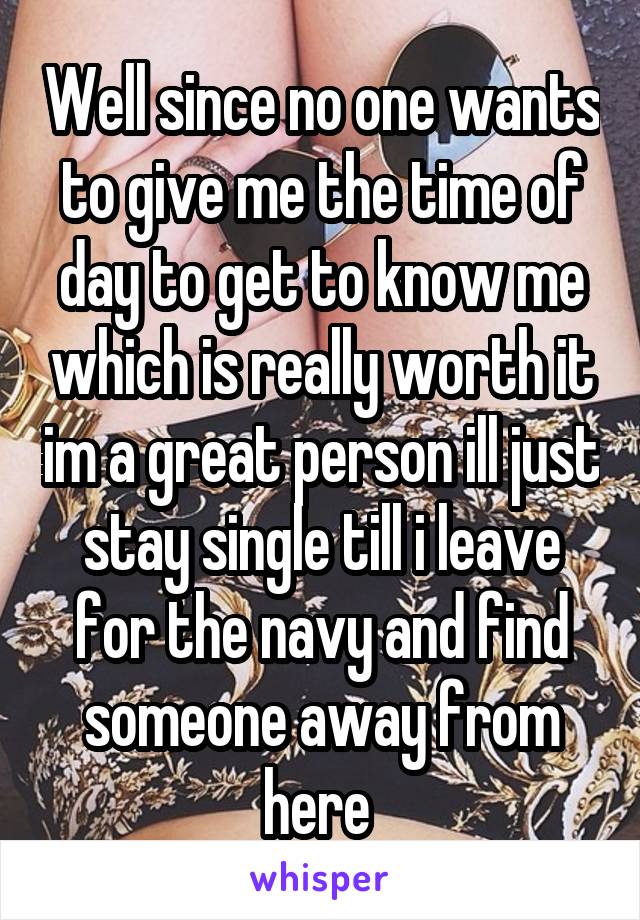 Well since no one wants to give me the time of day to get to know me which is really worth it im a great person ill just stay single till i leave for the navy and find someone away from here 
