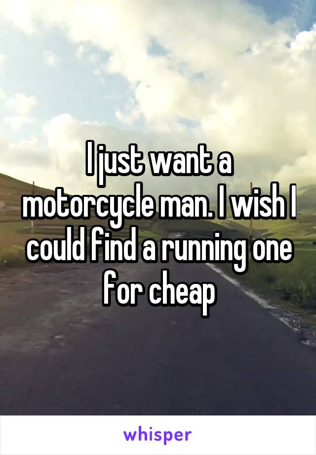 I just want a motorcycle man. I wish I could find a running one for cheap