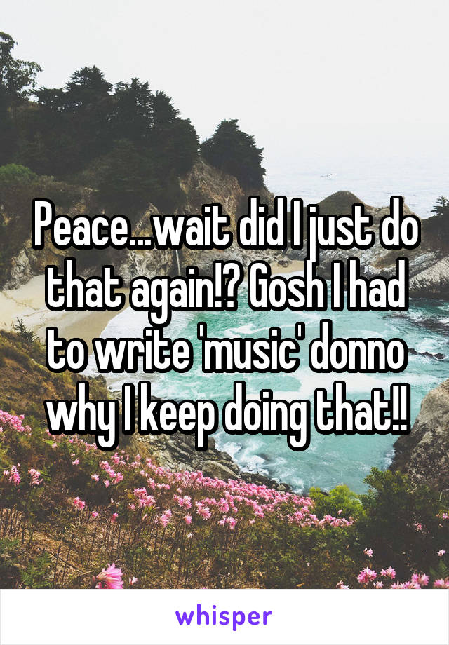 Peace...wait did I just do that again!? Gosh I had to write 'music' donno why I keep doing that!!