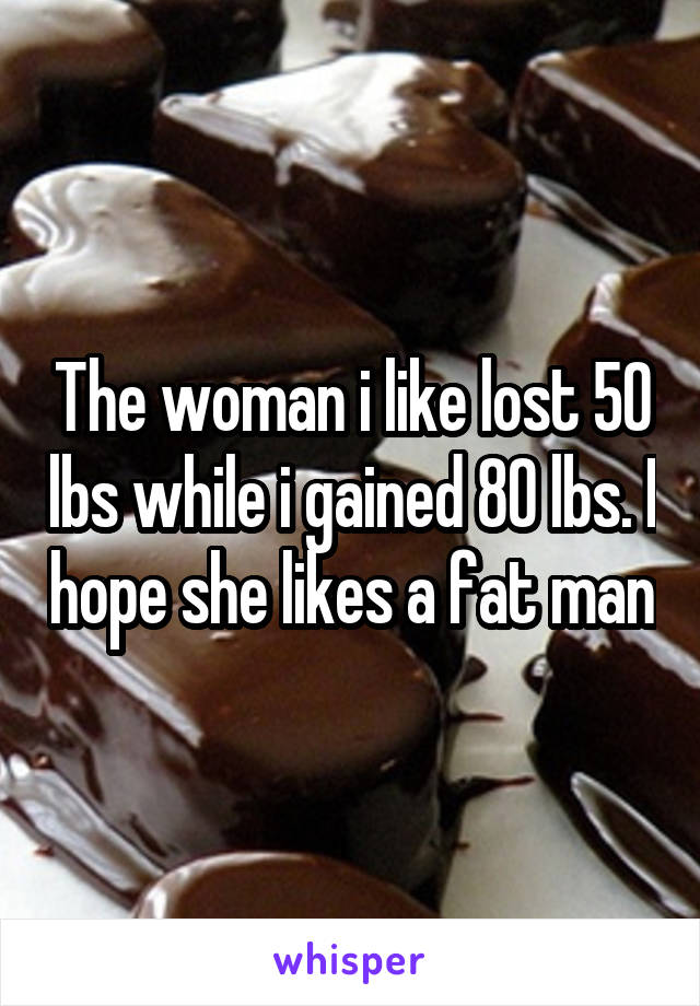 The woman i like lost 50 lbs while i gained 80 lbs. I hope she likes a fat man