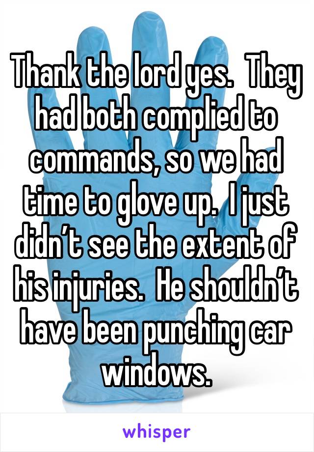Thank the lord yes.  They had both complied to commands, so we had time to glove up.  I just didn’t see the extent of his injuries.  He shouldn’t have been punching car windows. 