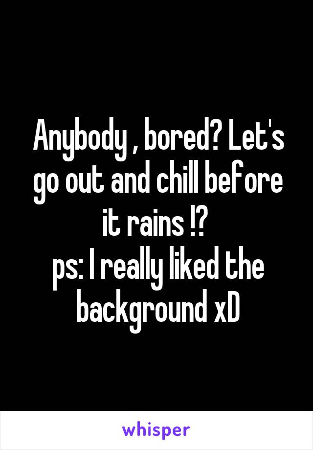 Anybody , bored? Let's go out and chill before it rains !? 
ps: I really liked the background xD