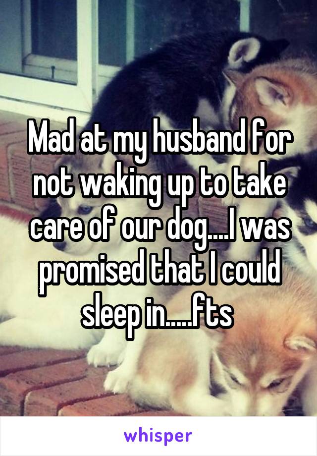 Mad at my husband for not waking up to take care of our dog....I was promised that I could sleep in.....fts 