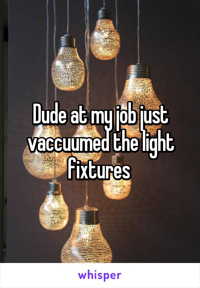 Dude at my job just vaccuumed the light fixtures 