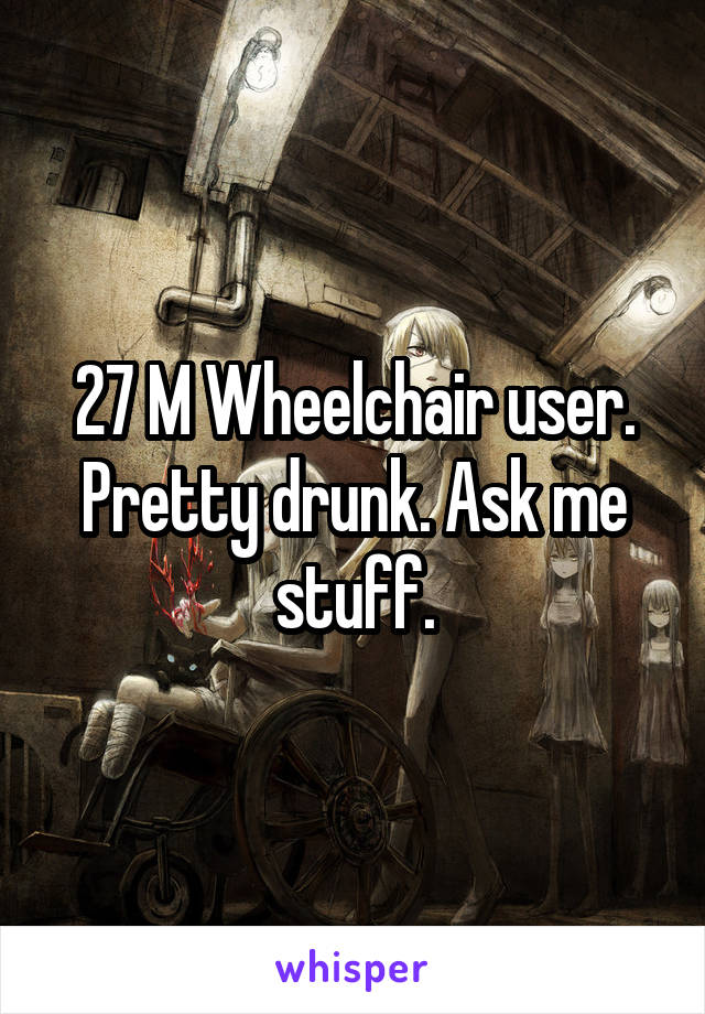 27 M Wheelchair user. Pretty drunk. Ask me stuff.