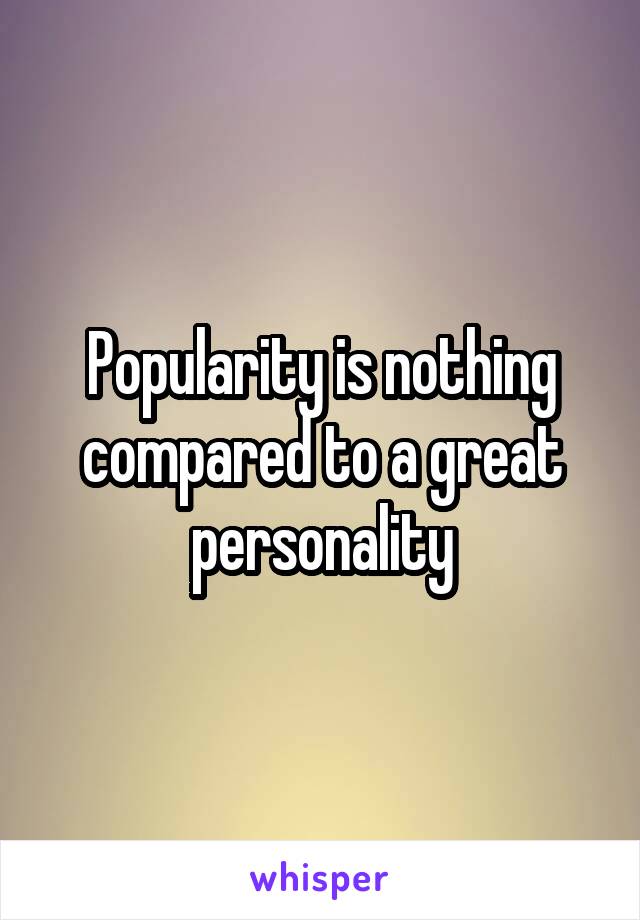 Popularity is nothing compared to a great personality