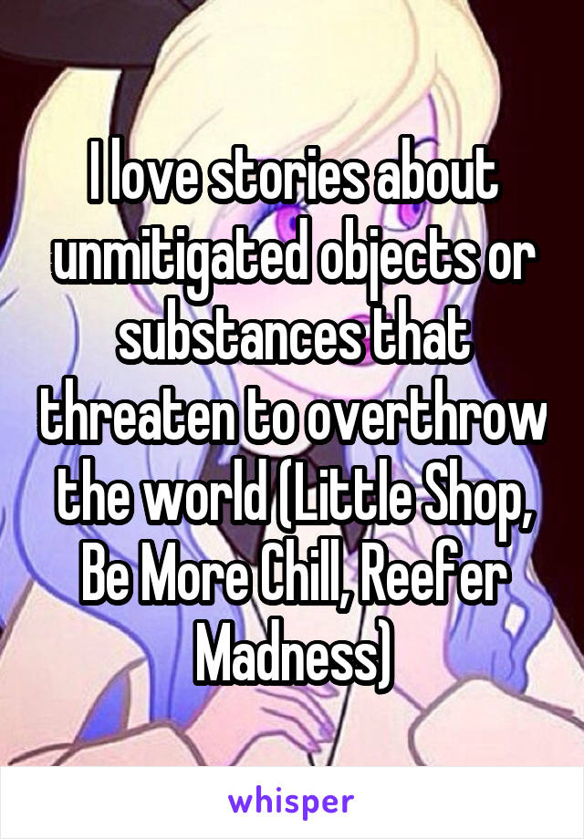 I love stories about unmitigated objects or substances that threaten to overthrow the world (Little Shop, Be More Chill, Reefer Madness)