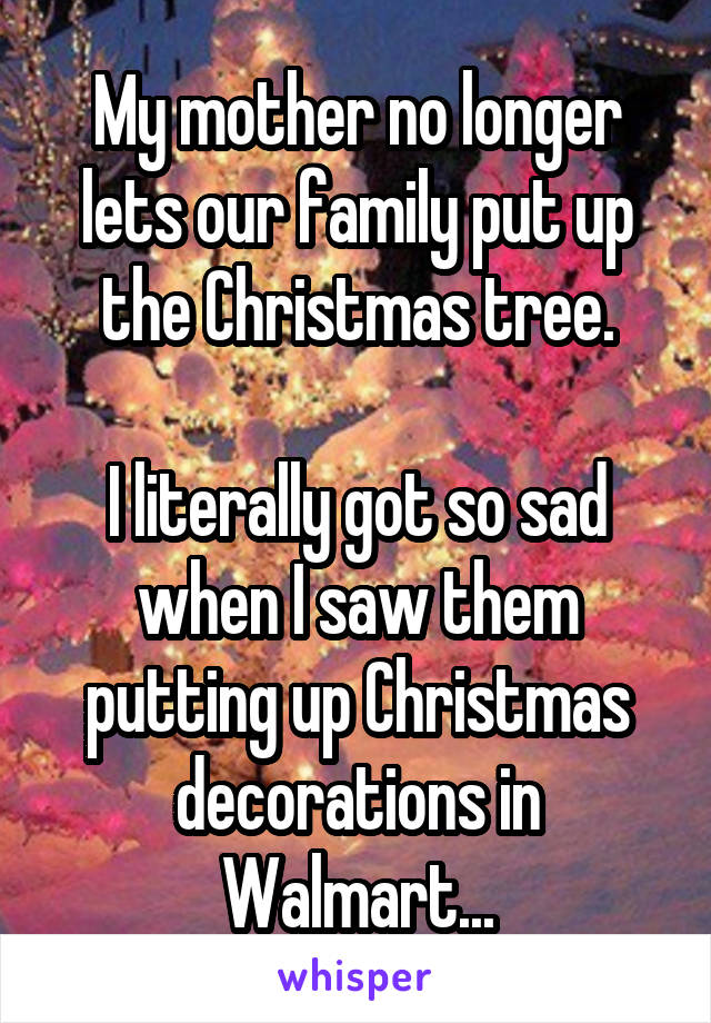 My mother no longer lets our family put up the Christmas tree.

I literally got so sad when I saw them putting up Christmas decorations in Walmart...